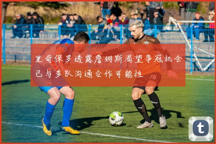 里奇保罗透露詹姆斯渴望争冠机会已与多队沟通合作可能性