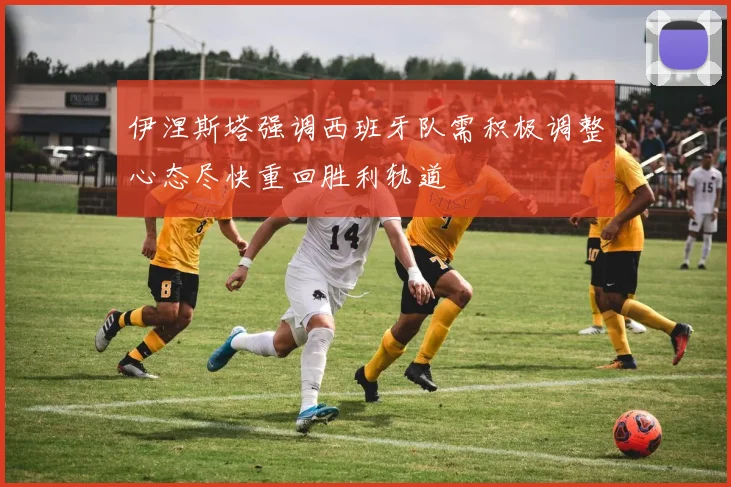 伊涅斯塔强调西班牙队需积极调整心态尽快重回胜利轨道