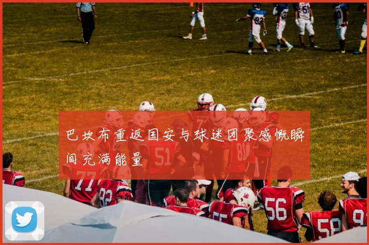 巴坎布重返国安与球迷团聚感慨瞬间充满能量