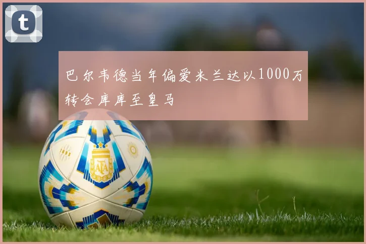 巴尔韦德当年偏爱米兰达以1000万转会库库至皇马