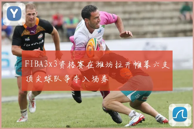 FIBA3x3资格赛在潍坊拉开帷幕六支顶尖球队争夺入场券
