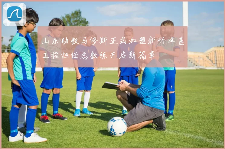 山东助教马修斯正式加盟新竹洋基工程担任总教练开启新篇章