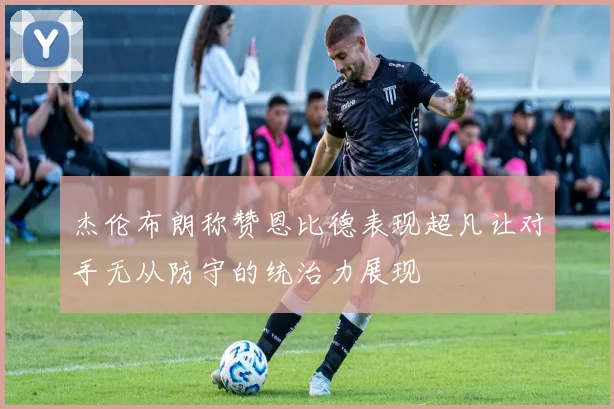 杰伦布朗称赞恩比德表现超凡让对手无从防守的统治力展现
