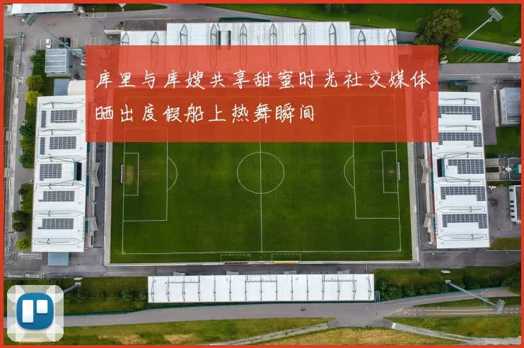 库里与库嫂共享甜蜜时光社交媒体晒出度假船上热舞瞬间