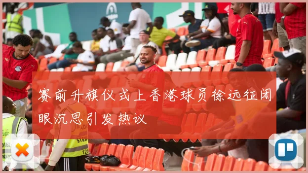 赛前升旗仪式上香港球员徐远征闭眼沉思引发热议