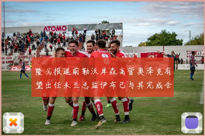 隆戈报道前勒沃库森高管奥泽克有望出任米兰总监伊布已与其完成会面